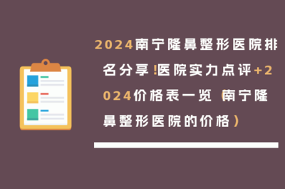 2024南宁隆鼻整形医院排名分享!医院实力点评+2024价格表一览(南宁隆鼻整形医院的价格)